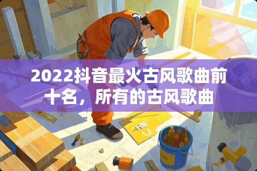 2022抖音最火古风歌曲前十名，所有的古风歌曲