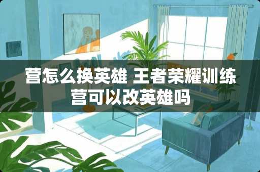 营怎么换英雄 王者荣耀训练营可以改英雄吗