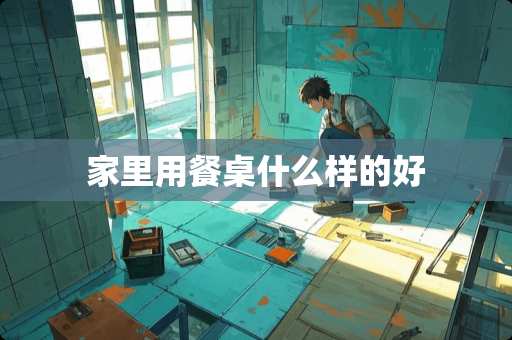 家里用餐桌什么样的好 家里用餐桌什么样的好