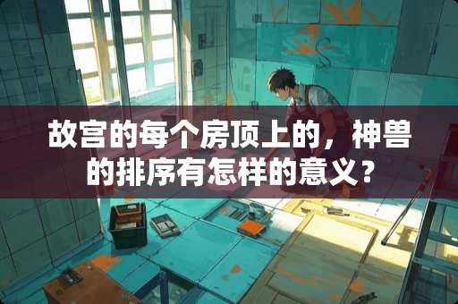 故宫的每个房顶上的，神兽的排序有怎样的意义？