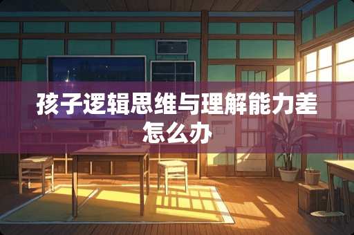 孩子逻辑思维与理解能力差怎么办