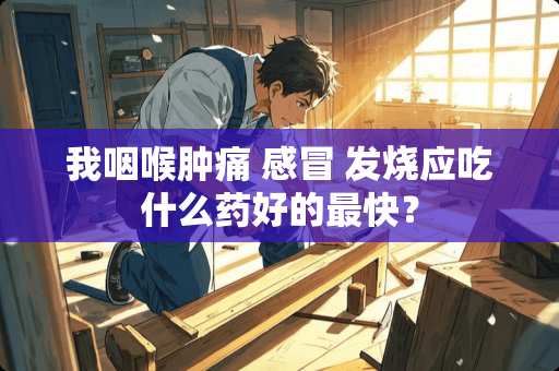 我咽喉肿痛 感冒 发烧应吃什么药好的最快？