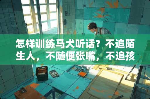 怎样训练马犬听话？不追陌生人，不随便张嘴，不追孩子。求专业人士解答。