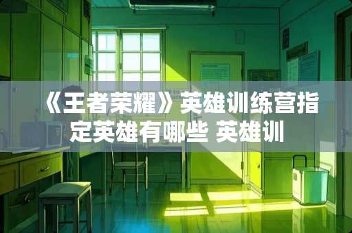 《王者荣耀》英雄训练营指定英雄有哪些 英雄训