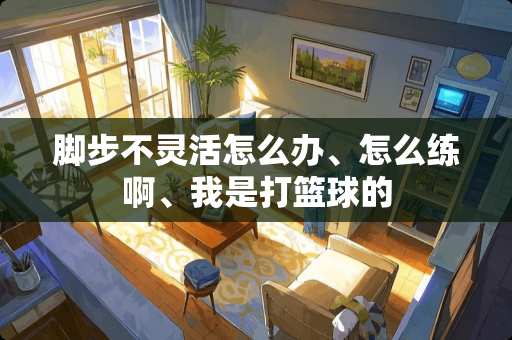 脚步不灵活怎么办、怎么练啊、我是打篮球的
