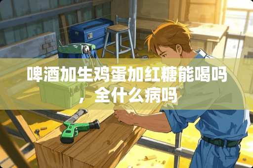 啤酒加生鸡蛋加红糖能喝吗，全什么病吗