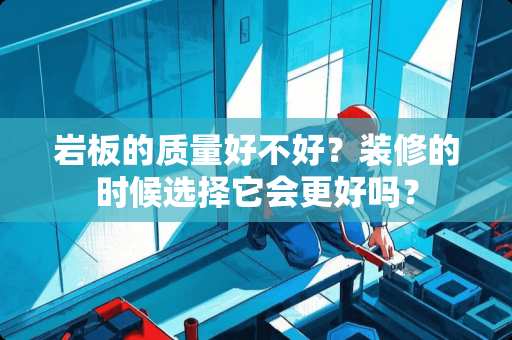 岩板的质量好不好？装修的时候选择它会更好吗？