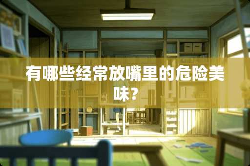 有哪些经常放嘴里的危险美味？