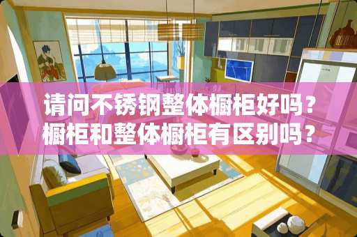 请问不锈钢整体橱柜好吗？橱柜和整体橱柜有区别吗？