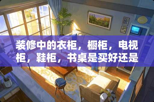 装修中的衣柜，橱柜，电视柜，鞋柜，书桌是买好还是叫木工打好