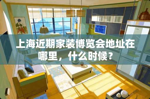 上海近期家装博览会地址在哪里，什么时候？