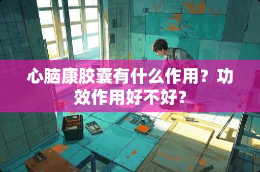 心脑康胶囊有什么作用？功效作用好不好？