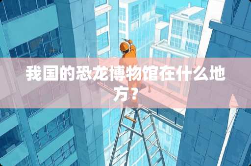 我国的恐龙博物馆在什么地方？
