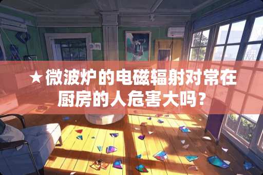 ★微波炉的电磁辐射对常在厨房的人危害大吗？