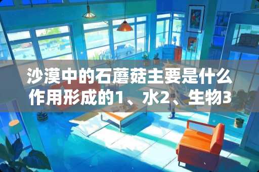 沙漠中的石蘑菇主要是什么作用形成的1、水2、生物3、大气