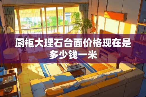 厨柜大理石台面价格现在是多少钱一米