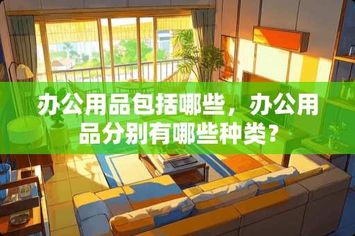 办公用品包括哪些，办公用品分别有哪些种类？