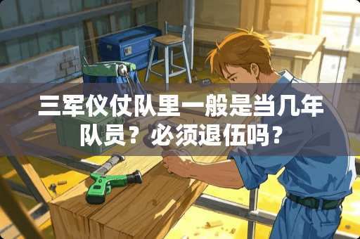 三军仪仗队里一般是当几年队员？必须退伍吗？
