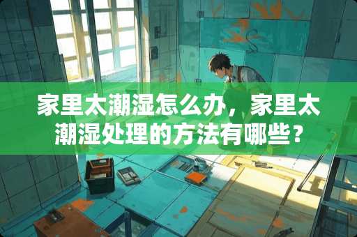 家里太潮湿怎么办，家里太潮湿处理的方法有哪些？