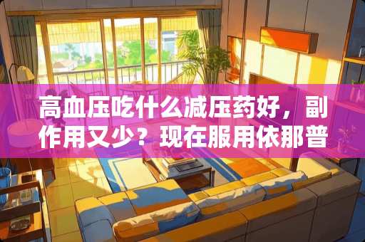 高血压吃什么减压药好，副作用又少？现在服用依那普利