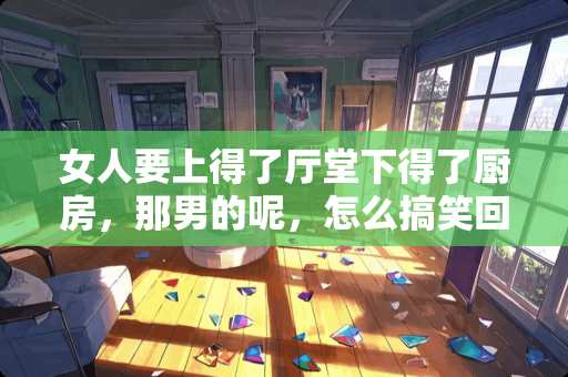 女人要上得了厅堂下得了厨房，那男的呢，怎么搞笑回答