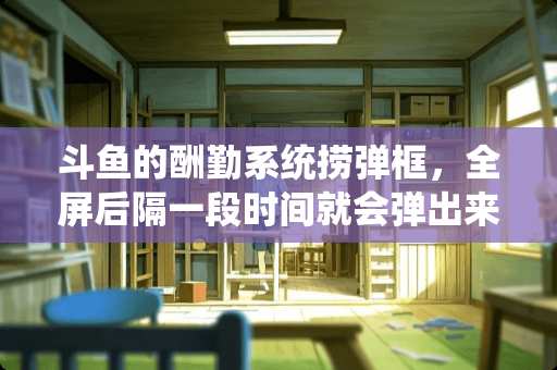 斗鱼的酬勤系统捞弹框，全屏后隔一段时间就会弹出来，怎么弄没