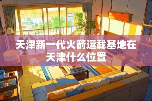 天津新一代火箭运载基地在天津什么位置 天津新一代火箭运载基地在天津什么位置