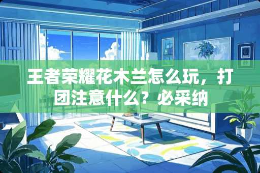 王者荣耀花木兰怎么玩，打团注意什么？必采纳