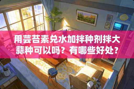 用芸苔素兑水加拌种剂拌大蒜种可以吗？有哪些好处？