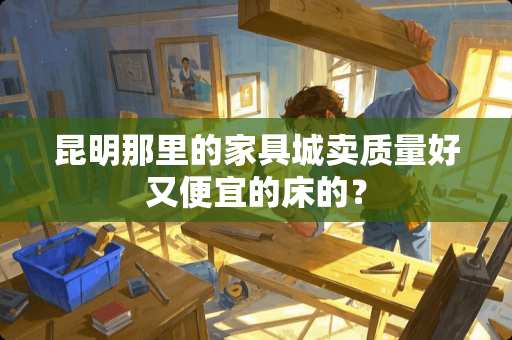 昆明那里的家具城卖质量好又便宜的床的？