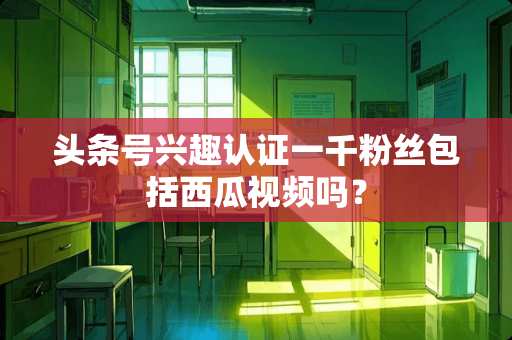 头条号兴趣认证一千粉丝包括西瓜视频吗？