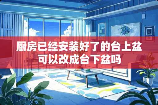 厨房已经安装好了的台上盆可以改成台下盆吗