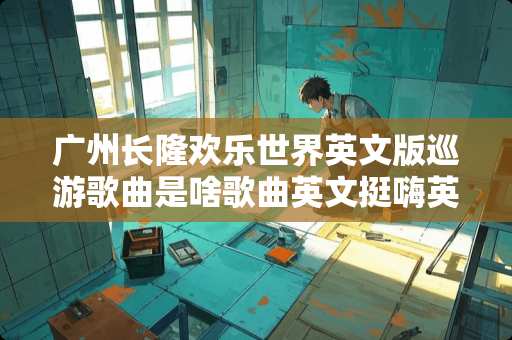 广州长隆欢乐世界英文版巡游歌曲是啥歌曲英文挺嗨英文歌曲求各位大神，回答谢谢