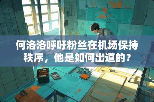 何洛洛呼吁粉丝在机场保持秩序，他是如何出道的？