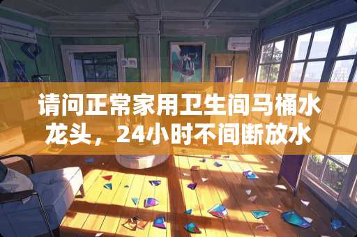 请问正常家用卫生间马桶水龙头，24小时不间断放水，10天能放掉多少吨水呢？