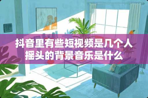 抖音里有些短视频是几个人摇头的背景音乐是什么