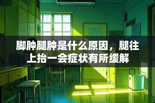 脚肿腿肿是什么原因，腿往上抬一会症状有所缓解