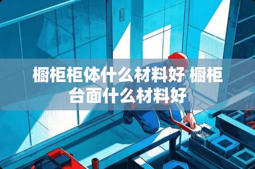 橱柜柜体什么材料好 橱柜台面什么材料好