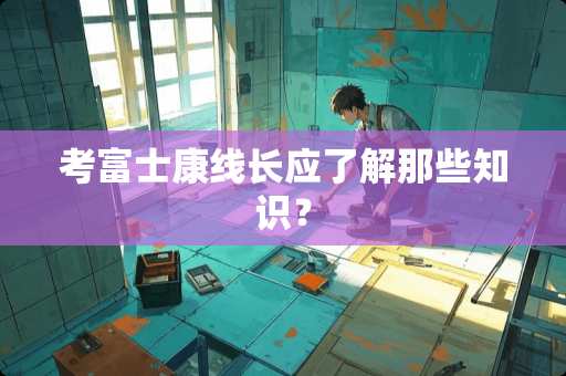 考富士康线长应了解那些知识？