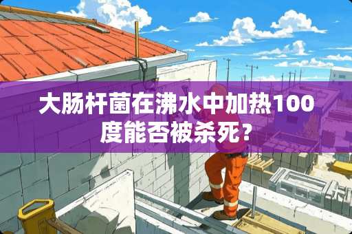 大肠杆菌在沸水中加热100度能否被杀死？