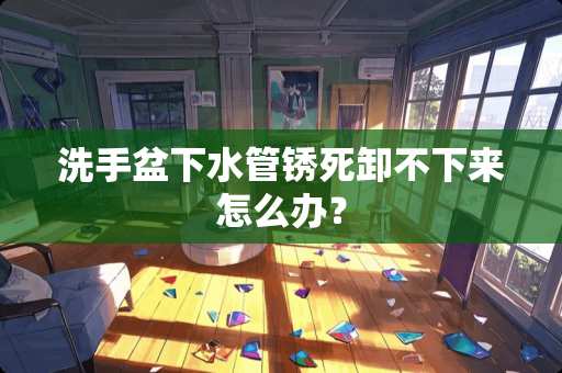 洗手盆下水管锈死卸不下来怎么办？