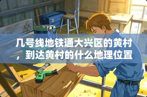 几号线地铁通大兴区的黄村，到达黄村的什么地理位置？终点站是什么名字？