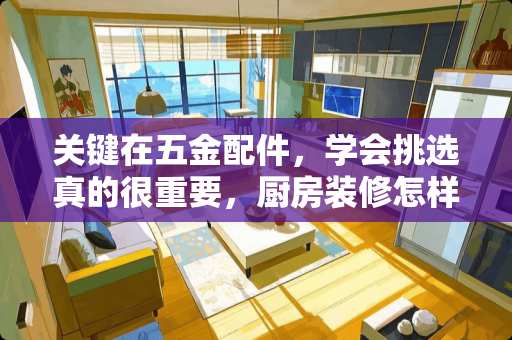 关键在五金配件，学会挑选真的很重要，厨房装修怎样才能做到实用又长久？