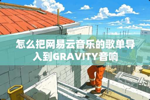 怎么把网易云音乐的歌单导入到GRAVITY音响