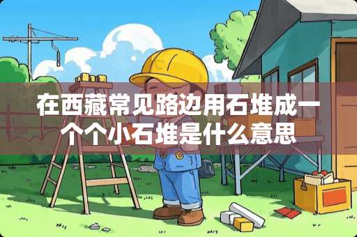 在西藏常见路边用石堆成一个个小石堆是什么意思