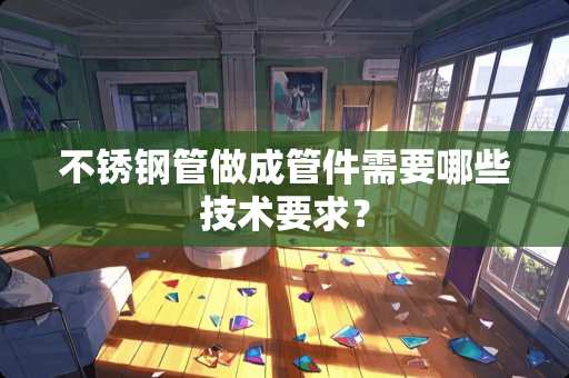 不锈钢管做成管件需要哪些技术要求？