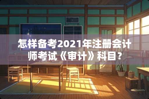 怎样备考2021年注册会计师考试《审计》科目？