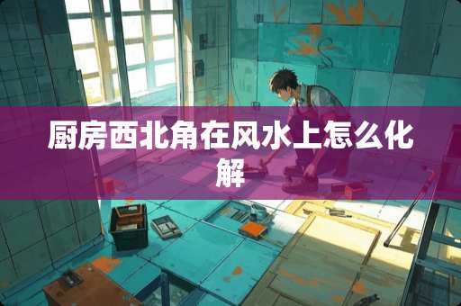 厨房西北角在风水上怎么化解