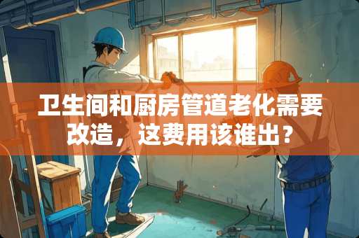 卫生间和厨房管道老化需要改造，这费用该谁出？