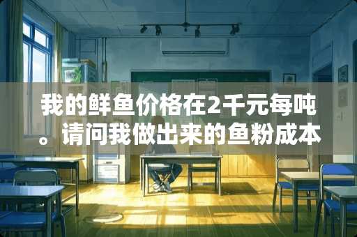 我的鲜鱼价格在2千元每吨。请问我做出来的鱼粉成本要多少钱一吨？